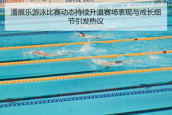 潘展乐游泳比赛动态持续升温赛场表现与成长细节引发热议
